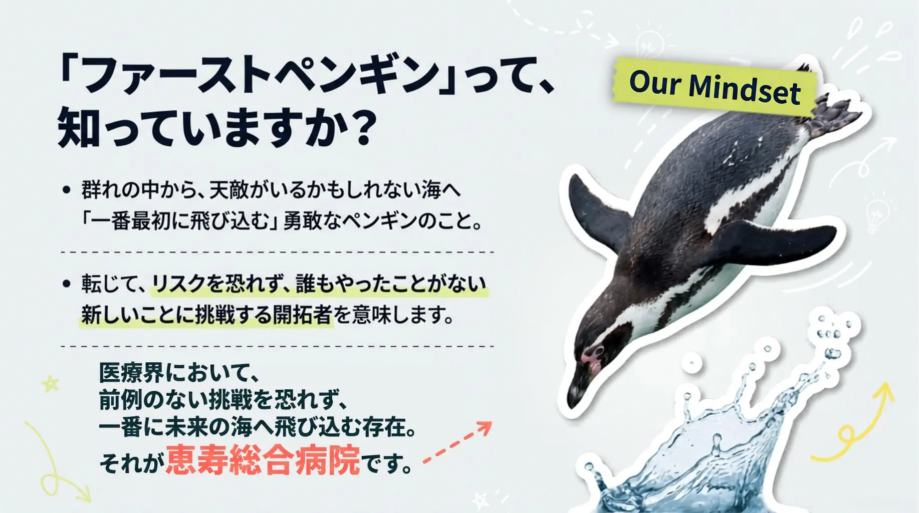 ファーストペンギンとは、リスクを恐れず誰もやったことがない新しいことに挑戦する開拓者のこと。医療界において前例のない挑戦を恐れず、一番に未来の海へ飛び込む存在。それが恵寿総合病院です。