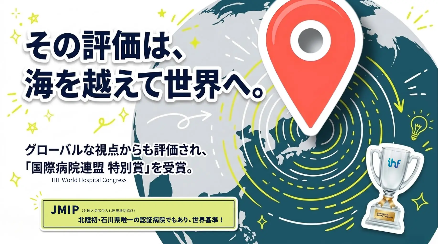 その評価は海を越えて世界へ。グローバルな視点からも評価され「国際病院連盟 特別賞」を受賞。外国人患者受入れ医療機関認証JMIPの北陸初・石川県唯一の認証病院でもあります。